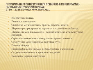 Изобретение колеса. Поливное земледелие. Обработка металлов: медь, бронза, серебро, золото. Широкое распространение керамики и изделий из алебастра. «Земледельческий альманах» - первый комплекс агрикультурных сведений. Строительство из плоско-выпуклого кирпича, мозаика. Сухопутные международные торговые пути. Гончарный круг. Пиктографическое письмо, перерастающее в клинопись. Создание солнечного и лунного календарей. Появление первых зиккуратов. 