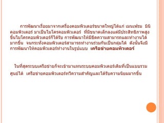 การพัฒนาเรื่อยมาจากเครื่องคอมพิวเตอร์ขนาดใหญ่ได้แก่ เมนเฟรม    มินิคอมพิวเตอร์ มาเป็นไมโครคอมพิวเตอร์    ที่มีขนาดเล็กลงแต่มีประสิทธิภาพสูงขึ้นไมโครคอมพิวเตอร์ก็ได้รับ การพัฒนาให้มีขีดความสามารถและทำงานได้มากขึ้น    จนกระทั่งคอมพิวเตอร์สามารถทำงานร่วมกันเป็นกลุ่มได้    ดังนั้นจึงมีการพัฒนาให้คอมพิวเตอร์ทำงานในรูปแบบ     เครือข่ายคอมพิวเตอร์     ในที่สุดระบบเครือข่ายก็จะเข้ามาแทนระบบคอมพิวเตอร์เดิมที่เป็นแบบรวมศูนย์ได้    เครือข่ายคอมพิวเตอร์ทวีความสำคัญและได้รับความนิยมมากขึ้น     