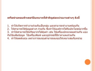 เครือข่ายคอมพิวเตอร์มีบทบาทที่สำคัญต่อหน่วยงานต่างๆ ดังนี้ 1.   ทำให้เกิดการทำงานร่วมกันเป็นกลุ่ม และสามารถทำงานพร้อมกัน 2.   ให้สามารถใช้ข้อมูลต่างๆ ร่วมกัน ซึ่งทำให้องค์การได้รับประโยชน์มากขึ้น 3.   ทำให้สามารถใช้ทรัพยากรได้คุ้มค่า เช่น ใช้เครื่องประมวลผลร่วมกัน แบ่งกันใช้แฟ้มข้อมูล  ใช้เครื่องพิมพ์ และอุปกรณ์ที่มีราคาแพงร่วมกัน 4.   ทำให้ลดต้นทุน เพราะการลงทุนสามารถลงทุนให้เหมาะสมกับหน่วย งานได้  