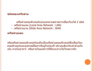 ชนิดของเครือข่าย               เครือข่ายคอมพิวเตอร์แบ่งแยกตามสภาพการเชื่อมโยงได้  2  ชนิด         -   เครือข่ายแลน  ( Local Area Network : LAN)      -   เครือข่ายแวน  ( Wide Area Network : WAN  เครือข่ายแลน   หรือเครือข่ายคอมพิวเตอร์ท้องถิ่นเป็นเครือข่ายคอมพิวเตอร์ซึ่งเชื่อมโยงคอมพิวเตอร์และอุปกรณ์สื่อสารที่อยู่ในท้องที่ บริเวณเดียวกันเข้าด้วยกัน    เช่น ภายในอาคาร    หรือภายในองค์การที่มีระยะทางไม่ไกลมากนัก    