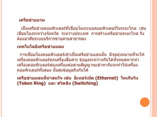 เครือข่ายแวน           เป็นเครือข่ายคอมพิวเตอร์ที่เชื่อมโยงระบบคอมพิวเตอร์ในระยะไกล    เช่น    เชื่อมโยงระหว่างจังหวัด    ระหว่างประเทศ    การสร้างเครือข่ายระยะไกล จึงต้องอาศัยระบบบริการข่ายสายสาธารณะ    เทคโนโลยีเครือข่ายแลน   การเชื่อมโยงคอมพิวเตอร์เข้าเป็นเครือข่ายแลนนั้น    มีจุดมุ่งหมายที่จะให้เครื่องคอมพิวเตอร์ทุกเครื่องสื่อสาร ข้อมูลระหว่างกันได้ทั้งหมดหากนำเครื่องคอมพิวเตอร์สองเครื่องต่อสายสัญญาณเข้าหากันจะทำให้เครื่องคอมพิวเตอร์ทั้งสอง นั้นส่งข้อมูลถึงกันได้   เครือข่ายแลนที่น่าสนใจ เช่น    อีเทอร์เน็ต  ( Ethernet)   โทเก็นริง   (Token Ring)   และ สวิตชิง  ( Switching)   