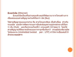 อีเทอร์เน็ต  ( Ethernet)           อีเทอร์เน็ตเป็นเครือข่ายคอมพิวเตอร์ที่พัฒนามาจากโครงสร้างการเชื่อมต่อแบบสายสัญญาณร่วมที่เรียกว่า บัส  ( Bus)    ใช้สายสัญญาณแบบแกนร่วม คือ สายโคแอกเชียล เป็นตัวเชื่อม    สำหรับระบบบัส   และมีการพัฒนาระบบการรับส่งข้อมูลผ่านอุปกรณ์กลางที่เรียกว่า ฮับ  ( Hub)    และเรียกระบบใหม่นี้ว่า เทนเบสที  ( 10 base t)   โดยใช้สายสัญญาณที่มีขนาดเล็กลงและราคาถูกซึ่งเรียกว่า    สายคู่บิตเกลียวชนิดไม่หุ้มฉนวน  ( Unshielded twisted    pair : UTP)  ทำให้การเชื่อมต่อนี้ มีลักษณะ แบบดาว   