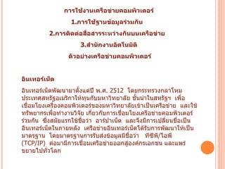 การใช้งานเครือข่ายคอมพิวเตอร์   1. การใช้ฐานข้อมูลร่วมกัน     2. การติดต่อสื่อสารระหว่างกันบนเครือข่าย      3. สำนักงานอัตโนมัติ   ตัวอย่างเครือข่ายคอมพิวเตอร์ อินเทอร์เน็ต   อินเทอร์เน็ตพัฒนามาตั้งแต่ปี พ . ศ .  2512   โดยกระทรวงกลาโหมประเทศสหรัฐอเมริกาให้ทุนกับมหาวิทยาลัย ชั้นนำในสหรัฐฯ    เพื่อเชื่อมโยงเครื่องคอมพิวเตอร์ของมหาวิทยาลัยเข้าเป็นเครือข่าย    และใช้ทรัพยากรเพื่อทำงานวิจัย เกี่ยวกับการเชื่อมโยงเครือข่ายคอมพิวเตอร์ร่วมกัน    ซึ่งสมัยแรกใช้ชื่อว่า    อาร์ปาเน็ต    และจึงมีการเปลี่ยนชื่อเป็น อินเทอร์เน็ตในภายหลัง    เครือข่ายอินเทอร์เน็ตได้รับการพัฒนาให้เป็นมาตรฐาน    โดยมาตรฐานการรับส่งข้อมูลมีชื่อว่า     ทีซีพี / ไอพี  ( TCP/IP)   ต่อมามีการเชื่อมเครือข่ายออกสู่องค์กรเอกชน   และแพร่ขยายไปทั่วโลก          