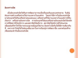 อินทราเน็ต    เมื่ออินเทอร์เน็ตได้รับการพัฒนามาจนเป็นที่ยอมรับและแพร่หลาย    จึงมีผู้ต้องการสร้างเครือข่ายใช้งานเฉพาะในองค์กร     โดยนำวิธีการในอินเทอร์เน็ตมาประยุกต์ใช้กับเครือข่ายของตนเอง เครือข่ายที่ใช้งานเฉพาะในองค์การนี้จึงเรียกว่า    เครือข่ายอินทราเน็ต     การประยุกต์ใช้บนเครือข่ายอินเตอร์เน็ตใช้หลักการที่มีสถานีให้บริการ และสถานีผู้ใช้บริการ    สถานีผู้ใช้บริการมีโปรแกรมเชื่อมต่อที่ทำให้ใช้งานระบบฐานข้อมูลได้ง่าย อินทราเน็ตจึงใช้วิธีการเดียวกันนี้    เพราะทำให้ผู้ใช้ไม่ต้องเสียเวลาในการเรียนรู้การพัฒนาขึ้น และพร้อมที่จะเชื่อมต่อเข้ากับอินเทอร์เน็ต   