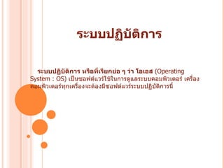 ระบบปฏิบัติการ ระบบปฏิบัติการ หรือที่เรียกย่อ ๆ ว่า โอเอส   ( Operating System : OS)  เป็นซอฟต์แวร์ใช้ในการดูแลระบบคอมพิวเตอร์ เครื่องคอมพิวเตอร์ทุกเครื่องจะต้องมีซอฟต์แวร์ระบบปฏิบัติการนี้  