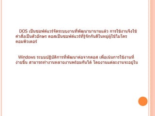 DOS  เป็นซอฟต์แวร์จัดระบบงานที่พัฒนามานานแล้ว การใช้งานจึงใช้คำสั่งเป็นตัวอักษร ดอสเป็นซอฟต์แวร์ที่รู้จักกันดีในหมู่ผู้ใช้ไมโครคอมพิวเตอร์   Windows  ระบบปฏิบัติการที่พัฒนาต่อจากดอส เพื่อเน้นการใช้งานที่ง่ายขึ้น สามารถทำงานหลายงานพร้อมกันได้ โดยงานแต่ละงานจะอยู่ใน กรอบช่องหน้าต่างที่แสดงผลบนจอภาพ การใช้งานเน้นรูปแบบกราฟิก  