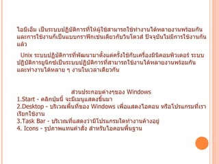 OS/2  เป็นระบบปฏิบัติการแบบเดียวกับวินโดวส์ แต่บริษัทผู้พัฒนาคือ บริษัท ไอบีเอ็ม เป็นระบบปฏิบัติการที่ให้ผู้ใช้สามารถใช้ทำงานได้หลายงานพร้อมกัน และการใช้งานก็เป็นแบบกราฟิกเช่นเดียวกับวินโดวส์ ปัจจุบันไม่มีการใช้งานกันแล้ว   Unix  ระบบปฏิบัติการที่พัฒนามาตั้งแต่ครั้งใช้กับเครื่องมินิคอมพิวเตอร์ ระบบปฏิบัติการยูนิกซ์เป็นระบบปฏิบัติการที่สามารถใช้งานได้หลายงานพร้อมกัน และทำงานได้หลาย ๆ งานในเวลาเดียวกัน  ส่วนประกอบต่างๆของ  Windows  1.Start -  คลิกปุ่มนี้ จะมีเมนูแสดงขึ้นมา   2.Desktop -  บริเวณพื้นที่ของ  Windows  เพื่อแสดงไอคอน หรือโปรแกรมที่เราเรียกใช้งาน   3.Task Bar -  บริเวณที่แสดงว่ามีโปรแกรมใดทำงานค้างอยู่   4. Icons -  รูปภาพแทนคำสั่ง สำหรับไอคอนพื้นฐาน  