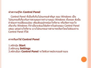 ทำความรู้จัก  Control Panel   Control Panel  ที่เป็นที่เก็บโปรแกรมสำคัญๆ ของ  Windows  เป็นโปรแกรมที่เกี่ยวกับการควบคุมการทำงานของ  Windows  ทั้งหมด ดังนั้นถ้าต้องการเปลี่ยนแปลง เพิ่มเติมอุปกรณ์อะไรก็ตาม หรือจัดการอะไรเกี่ยวกับ   Windows  ก็จำเป็นจะต้องใช้บริการในส่วนของ  Control Panel  เสมอ แต่อย่างไรก็ตาม บางโปรแกรมอาจสามารถเรียกโดยไม่ต้องผ่าน  Control Panel  ก็ได้  การเรียกใช้  Control Panel   1. คลิกปุ่ม  Start  2. คลิกเมนู  Settings  3. คลิกเลือก  Control Panel   จะได้ดังภาพประกอบด้านบน   