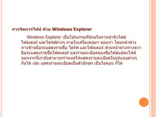 การจัดการไฟล์ ด้วย  Windows Explorer   Windows Explorer  เป็นโปรแกรมที่ช่วยในการเข้าถึงไฟล์ โฟลเดอร์ และไดร์ฟต่างๆ ภายในเครื่องคอมฯ ของเรา โดยหน้าต่างทางซ้ายมือจะแสดงรายชื่อ ไดร์ฟ และโฟลเดอร์ ส่วนหน้าต่างทางขวามือจะแสดงรายชื่อโฟลเดอร์ และรายละเอียดของชื่อไฟล์แต่ละไฟล์ นอกจากนี้เรายังสามารถกำหนดให้แสดงรายละเอียดในรูปแบบต่างๆ กันได้ เช่น แสดงรายละเอียดเป็นตัวอักษร เป็นไอคอน ก็ได้   