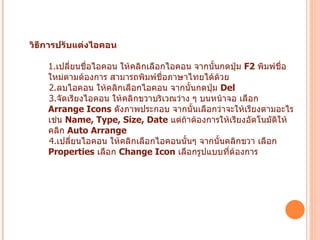 วิธีการปรับแต่งไอคอน 1. เปลี่ยนชื่อไอคอน   ให้คลิกเลือกไอคอน จากนั้นกดปุ่ม  F2  พิมพ์ชื่อใหม่ตามต้องการ สามารถพิมพ์ชื่อภาษาไทยได้ด้วย 2. ลบไอคอน   ให้คลิกเลือกไอคอน จากนั้นกดปุ่ม  Del  3. จัดเรียงไอคอน   ให้คลิกขวาบริเวณว่าง ๆ บนหน้าจอ เลือก  Arrange Icons   ดังภาพประกอบ จากนั้นเลือกว่าจะให้เรียงตามอะไร เช่น  Name, Type, Size, Date   แต่ถ้าต้องการให้เรียงอัตโนมัติให้คลิก  Auto Arrange 4. เปลี่ยนไอคอน   ให้คลิกเลือกไอคอนนั้นๆ จากนั้นคลิกขวา เลือก  Properties   เลือก  Change Icon   เลือกรูปแบบที่ต้องการ   