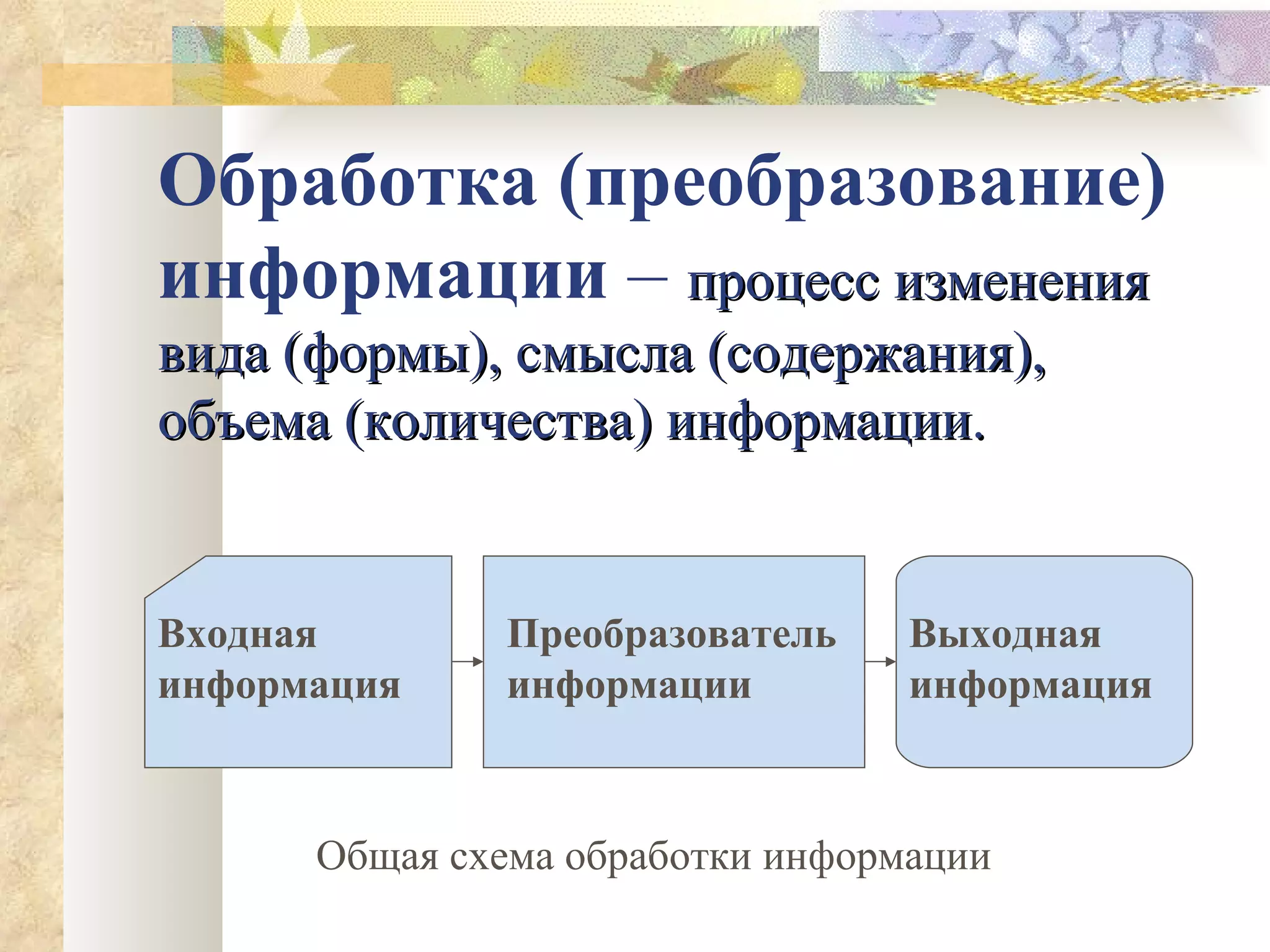 Обработка (преобразование) информации  –  процесс изменения вида (формы), смысла (содержания), объема (количества) информации. Входная информация Преобразователь информации Выходная информация Общая схема обработки информации 