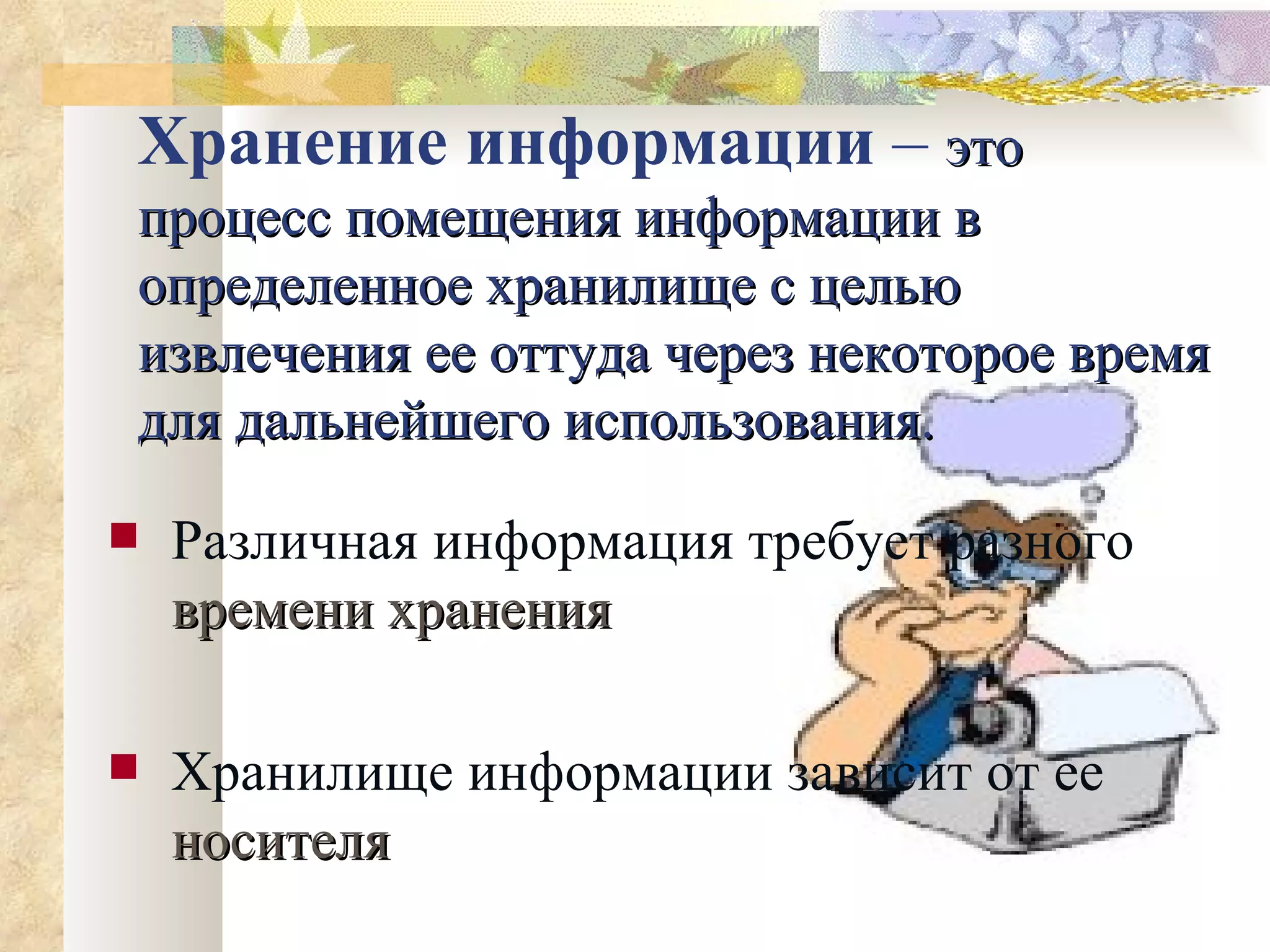 Хранение информации  –  это процесс помещения информации в определенное хранилище с целью извлечения ее оттуда через некоторое время для дальнейшего использования. Различная информация требует разного   времени хранения Хранилище информации зависит от ее   носителя 