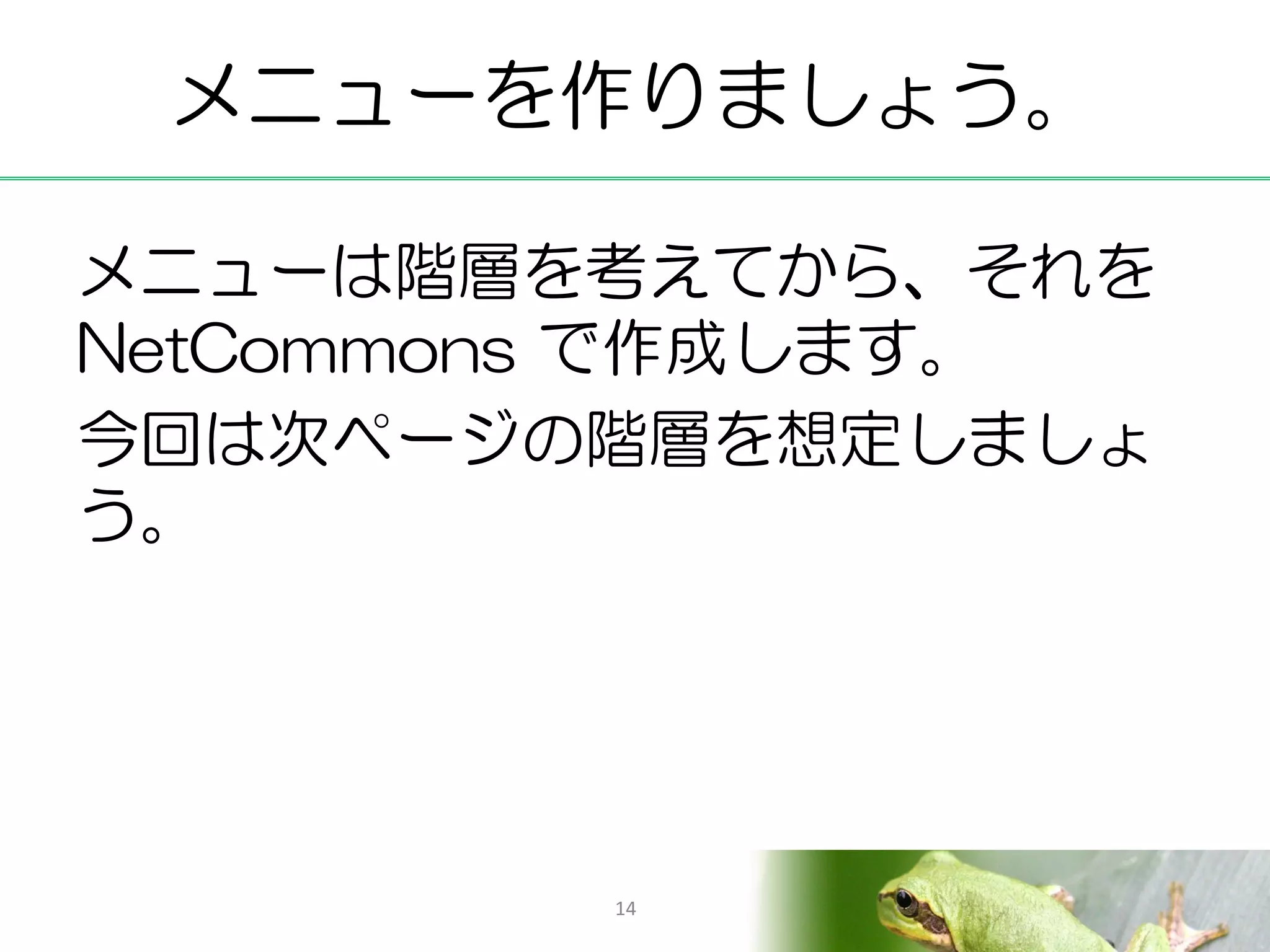 メニューを作りましょう。

メニューは階層を考えてから、それを
NetCommons で作成します。
今回は次ページの階層を想定しましょ
う。




        14
 