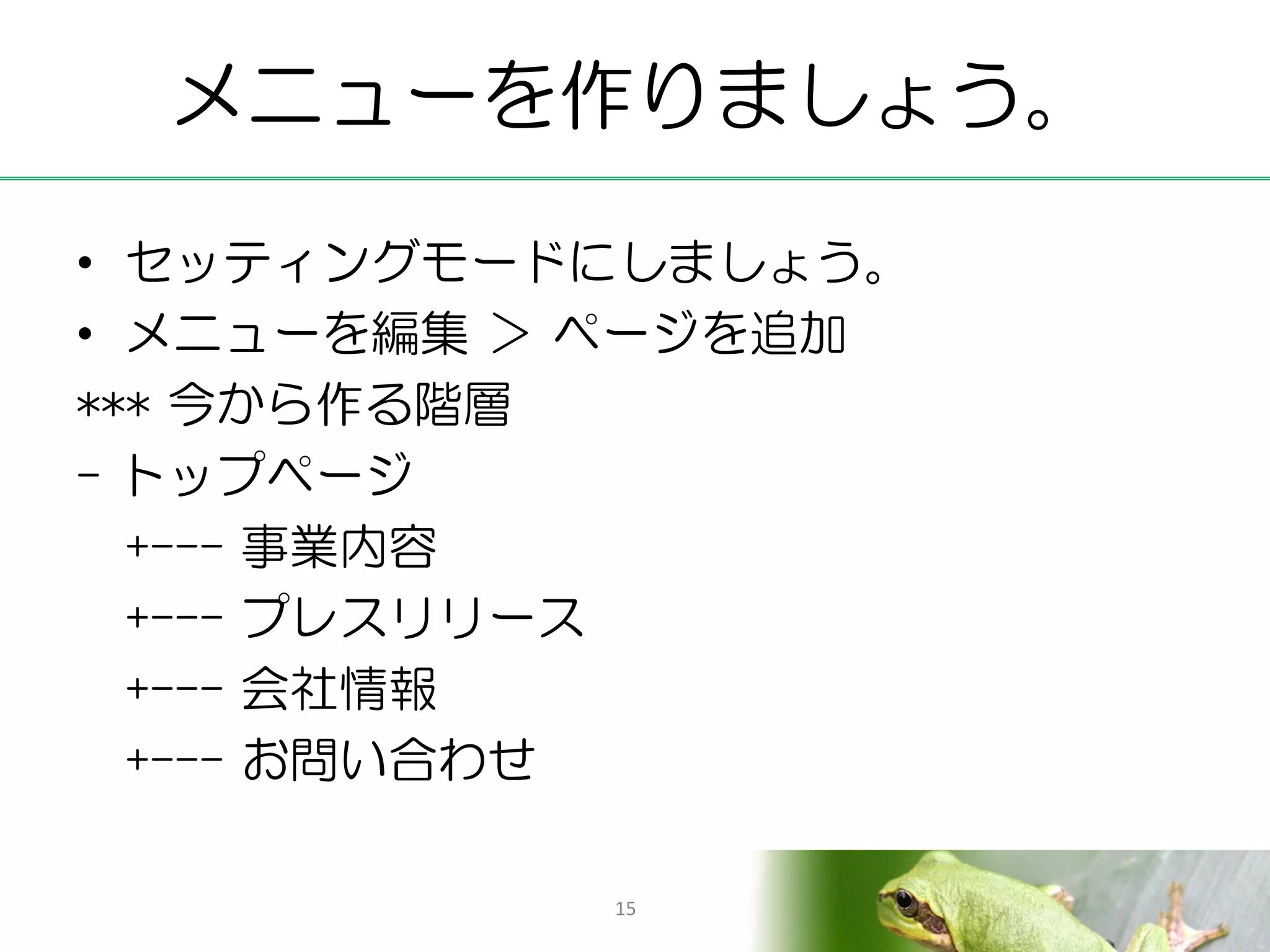 メニューを作りましょう。

• セッティングモードにしましょう。
• メニューを編集 ＞ ページを追加
*** 今から作る階層
- トップページ
  +--- 事業内容
  +--- プレスリリース
  +--- 会社情報
  +--- お問い合わせ

           15
 