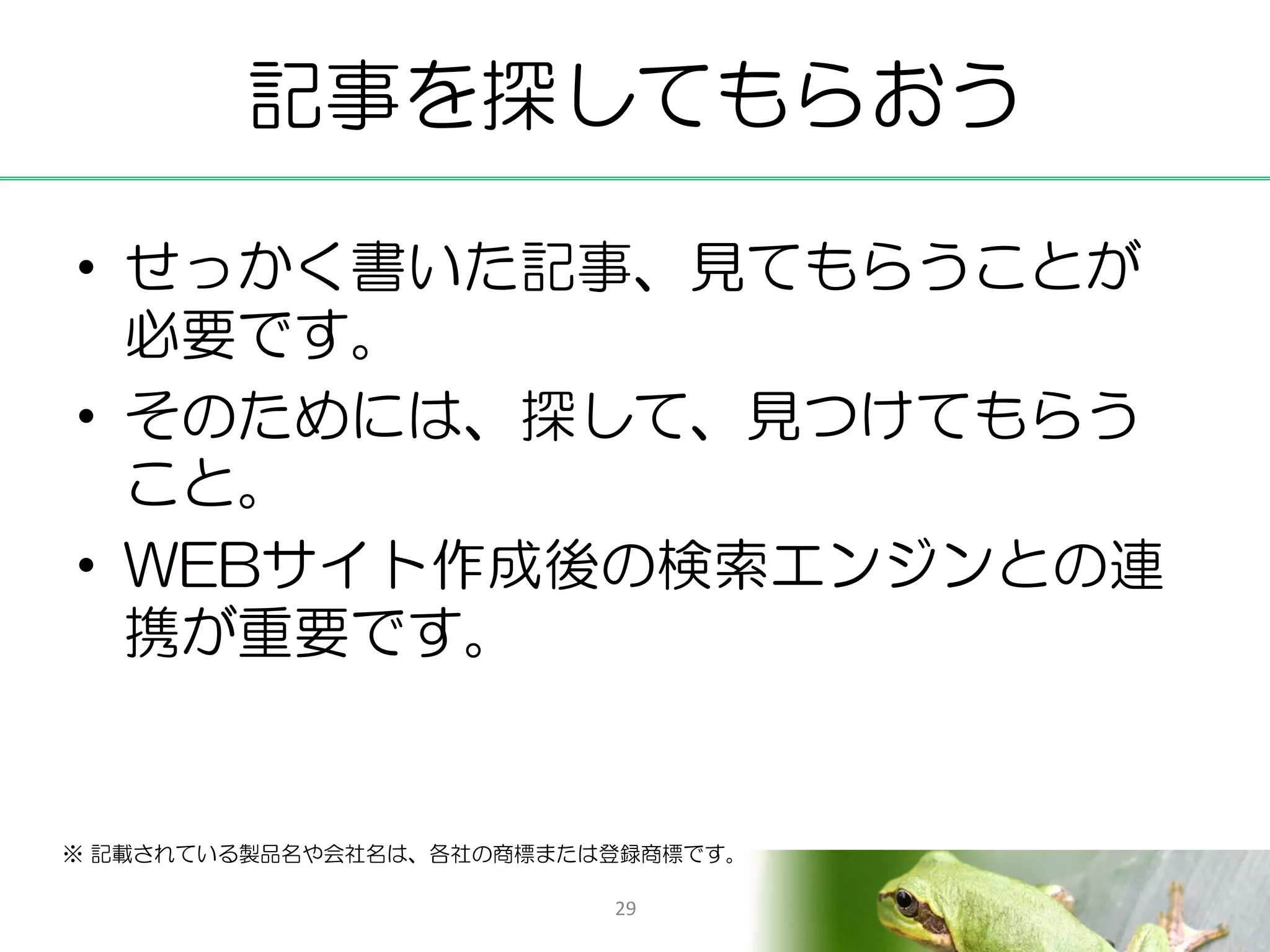 記事を探してもらおう

• せっかく書いた記事、見てもらうことが
  必要です。
• そのためには、探して、見つけてもらう
  こと。
• WEBサイト作成後の検索エンジンとの連
  携が重要です。


※ 記載されている製品名や会社名は、各社の商標または登録商標です。

                          29
 