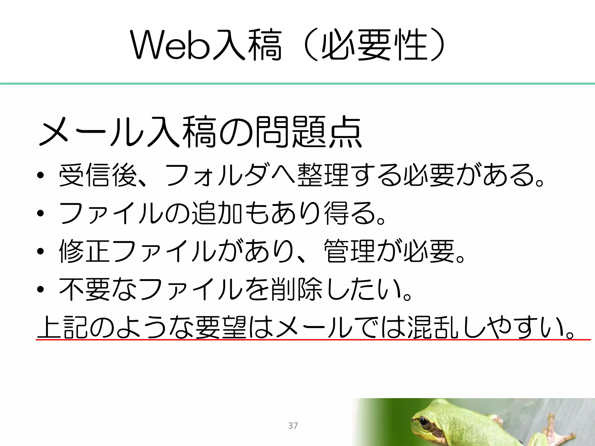 Web入稿（必要性）

メール入稿の問題点
• 受信後、フォルダへ整理する必要がある。
• ファイルの追加もあり得る。
• 修正ファイルがあり、管理が必要。
• 不要なファイルを削除したい。
上記のような要望はメールでは混乱しやすい。


         37
 