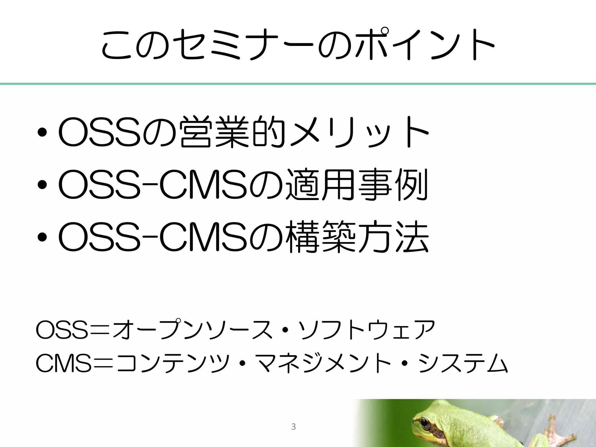このセミナーのポイント

• OSSの営業的メリット
• OSS-CMSの適用事例
• OSS-CMSの構築方法

OSS＝オープンソース・ソフトウェア
CMS＝コンテンツ・マネジメント・システム

           3
 