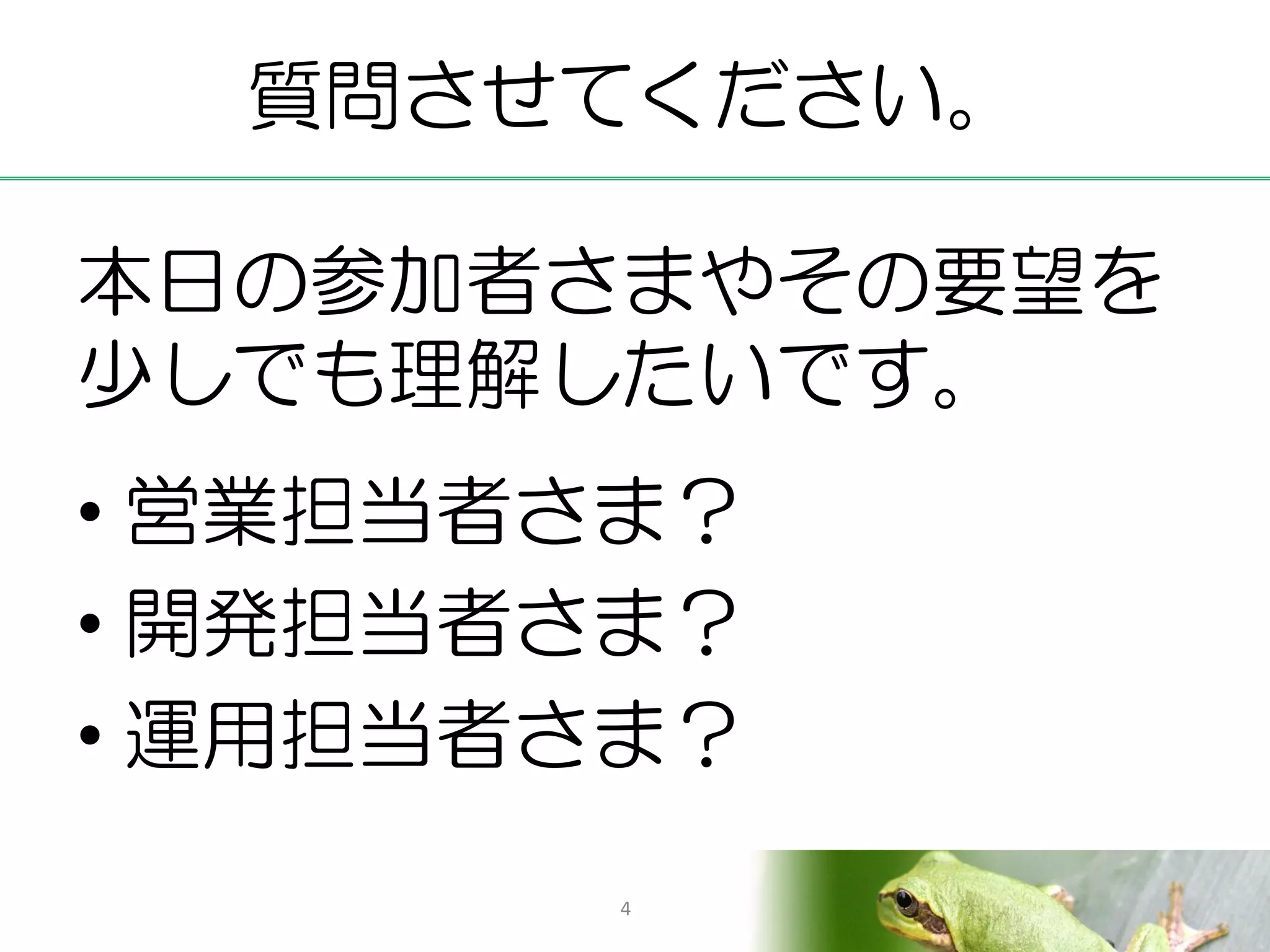 質問させてください。

本日の参加者さまやその要望を
少しでも理解したいです。
• 営業担当者さま？
• 開発担当者さま？
• 運用担当者さま？
        4
 