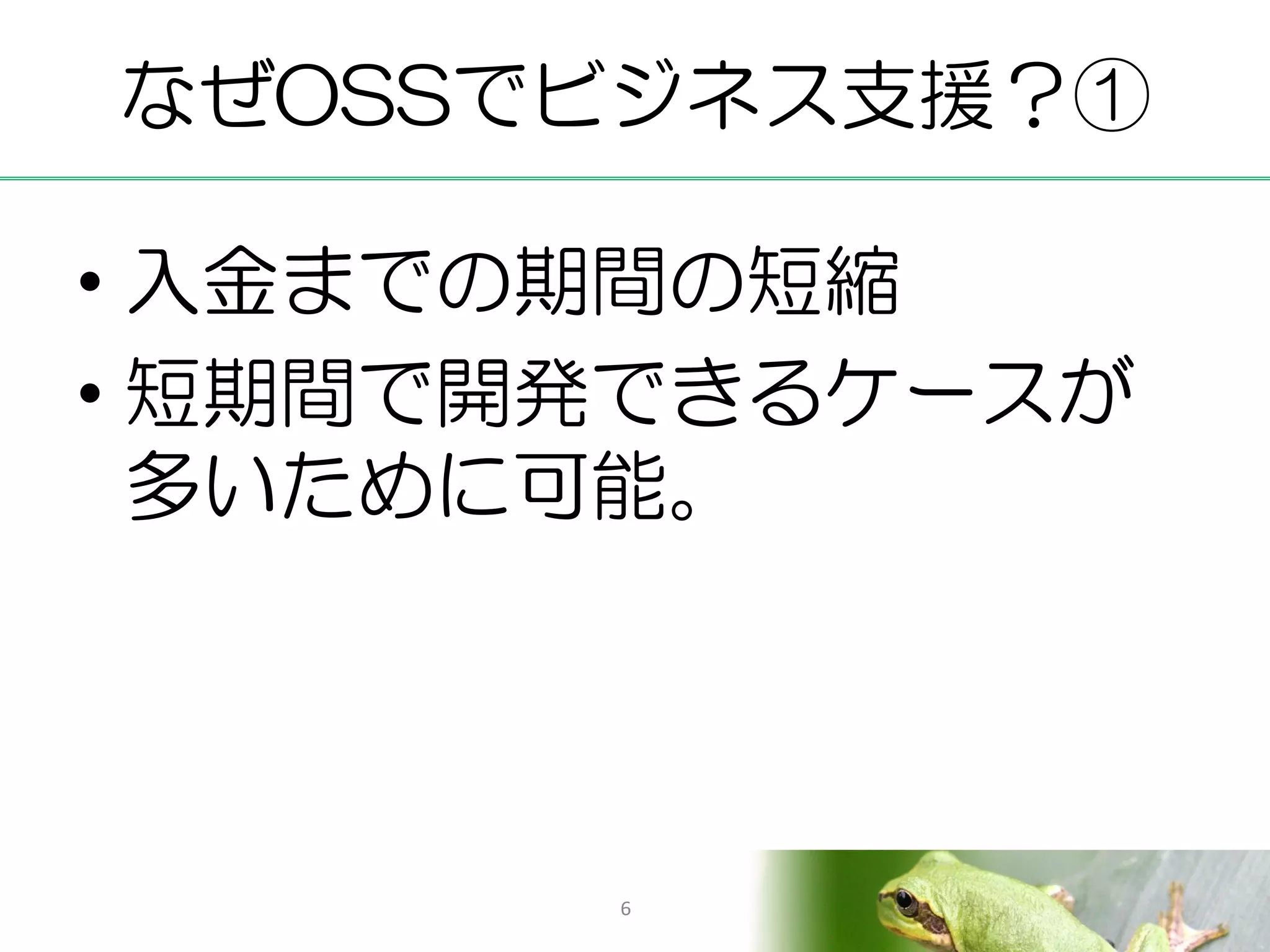 なぜOSSでビジネス支援？①

• 入金までの期間の短縮
• 短期間で開発できるケースが
  多いために可能。




       6
 