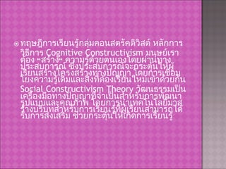 ทฤษฎีการเรียนรู้กลุ่มคอนสตรัคติวิสต์ หลักการ วิธีการ  Cognitive Constructivism  มนุษย์เราต้อง “สร้าง” ความรู้ด้วยตนเองโดยผ่านทางประสบการณ์ ซึ่งประสบการณ์จะกระตุ้นให้ผู้เรียนสร้างโครงสร้างทางปัญญา โดยการเชื่อมโยงความรู้เดิมและสิ่งที่ต้องเรียนใหม่เข้าด้วยกัน  Social Constructivism Theory  วัฒนธรรมเป็นเครื่องมือทางปัญญาที่จำเป็นสำหรับการพัฒนารูปแบบและคุณภาพ โดยการนำเทคโนโลยีมาสร้างบริบทสำหรับการเรียนรู้ที่ผู้เรียนสามารถได้รับการส่งเสริม ช่วยกระตุ้นให้เกิดการเรียนรู้ 