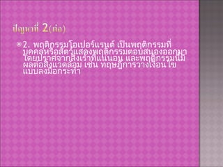2.  พฤติกรรมโอเปอร์แรนต์ เป็นพฤติกรรมที่บุคคลหรือสัตว์แสดงพฤติกรรมตอบสนองออกมา โดยปราศจากสิ่งเร้าที่แน่นอน และพฤติกรรมนี้มีผลต่อสิ่งแวดล้อม เช่น ทฤษฎีการวางเงื่อนไขแบบลงมือกระทำ 