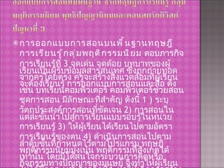 การออกแบบการสอนบนพื้นฐานทฤษฎีการเรียนรู้กลุ่มพฤติกรรมนิยม  ตอบภารกิจการเรียนรู้ที่  3  จุดเด่น จุดด้อย บทบาทของผู้เรียนเป็นผู้รับข้อมูลสารสนเทศ ซึ่งถูกถ่ายทอดจากครูโดยตรง ครูจะสร้างสิ่งแวดล้อมที่ผู้เรียนจะต้องเรียนรู้ การออกแบบการสอนและสื่อ ดังเช่น บทเรียนคอมพิวเตอร์ คอมพิวเตอร์ช่วยสอน ชุดการสอน มีลักษณะที่สำคัญ ดังนี้  1 )  ระบุวัตถุประสงค์การสอนที่ชัดเจน  2)  การสอนในแต่ละขั้นนำไปสู่การเรียนแบบรอบรู้ในหน่วยการเรียนรู้  3)  ให้ผู้เรียนได้เรียนไปตามอัตราการเรียนรู้ของตน  4)  ดำเนินการสอนไปตามลำดับขั้นที่กำหนดไว้ตามโปรแกรม ทฤษฎีพฤติกรรมนิยมมุ่งเน้น พฤติกรรมที่สังเกตได้เท่านั้น โดยมิได้สนใจกระบวนการคิดหรือกิจกรรมทางปัญญาของมนุษย์ จึงทำให้ผู้เรียนไม่ได้ฝึกกระบวนการคิดที่จะทำให้เกิดการสร้างความรู้ที่เกิดขึ้น โดยตัวผู้เรียนเอง มีแต่รอการป้อนความรู้จากครูผู้สอน 