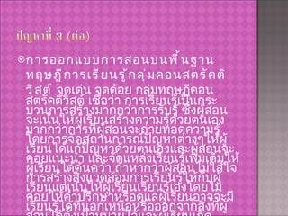 การออกแบบการสอนบนพื้นฐานทฤษฎีการเรียนรู้กลุ่มคอนสตรัคติวิสต์  จุดเด่น จุดด้อย กลุ่มทฤษฎีคอนสตรัคติวิสต์ เชื่อว่า การเรียนรู้เป็นกระบวนการสร้างมากกว่าการรับรู้ ซึ่งผู้สอนจะเน้นให้ผู้เรียนสร้างความรู้ด้วยตนเองมากกว่าการที่ผู้สอนจะถ่ายทอดความรู้ โดยการจัดสถานการณ์ปัญหาต่างๆให้ผู้เรียนได้แก้ปัญหาด้วยตนเองและผู้สอนจะคอยแนะนำ และจัดแหล่งเรียนรู้เพิ่มเติมให้ผู้เรียนได้ค้นคว้า ถ้าหากว่าผู้สอนไม่ใส่ใจการสร้างสิ่งแวดล้อมการเรียนรู้ให้กับผู้เรียนแต่เน้นให้ผู้เรียนเรียนรู้เองโดยไม่ค่อยให้คำปรึกษาหรือดูแลผู้เรียนอาจจะมีเรียนรู้ได้ที่นอกเหนือหรือออกจากสิ่งที่ผู้สอนได้ตั้งเป้าหมายไว้และผู้เรียนเกิดความเข้าใจที่แตกต่างกัน 