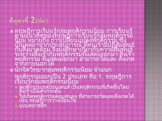 ทฤษฎีการเรียนรู้กลุ่มพฤติกรรมนิยม การเรียนรู้ตามแนวคิดของทฤษฎีการเรียนรู้กลุ่มพฤติกรรมนิยม หมายถึง การเปลี่ยนแปลงพฤติกรรม ซึ่งเป็นผลมาจากประสบการณ์ ที่คนเรามีปฏิสัมพันธ์กับสิ่งแวดล้อม จึงมุ่งศึกษาเกี่ยวกับความสัมพันธ์ ระหว่างสิ่งเร้ากับพฤติกรรมที่แสดงออกมา สิ่งเร้า พฤติกรรม ที่แสดงออกมา สามารถวัดและ สังเกตจากภายนอกได้ นักจิตวิทยากลุ่มพฤติกรรมนิยม จำแนกพฤติกรรมออกเป็น  2  ประเภท คือ  1.  ทฤษฎีการเรียนรู้กลุ่มพฤติกรรมนิยม พฤติกรรมเรสปอนเดนส์ เป็นพฤติกรรมที่เกิดขึ้นโดยสิ่งเร้าเป็นตัวกระตุ้น ให้เกิดพฤติกรรมตอบสนอง ที่สามารถวัดและสังเกตได้ เช่น ทฤษฎีการวางเงื่อนไข แบบคลาสสิก 
