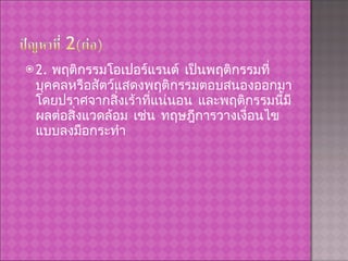 2.  พฤติกรรมโอเปอร์แรนต์ เป็นพฤติกรรมที่บุคคลหรือสัตว์แสดงพฤติกรรมตอบสนองออกมา โดยปราศจากสิ่งเร้าที่แน่นอน และพฤติกรรมนี้มีผลต่อสิ่งแวดล้อม เช่น ทฤษฎีการวางเงื่อนไขแบบลงมือกระทำ 