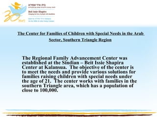The Center for Families of Children with Special Needs in the Arab  Sector, Southern Triangle Region   The Regional Family Advancement Center was established at the Sindian – Beit Issie Shapira Center at Kalansua.  The objective of the center is to meet the needs and provide various solutions for families raising children with special needs under the age of 21.  The center works with families in the southern Triangle area, which has a population of close to 100,000.   