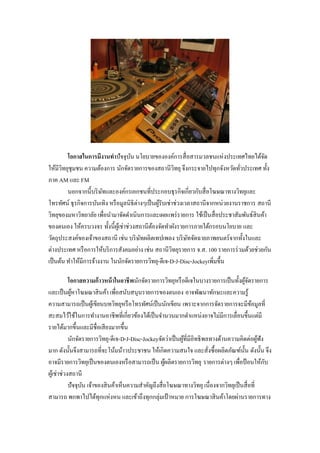 โอกาสในการมีงานทาปัจจุบน นโยบายขององค์การสื่ อสารมวลชนแห่งประเทศไทยได้จด
                                      ั                                                    ั
ให้มีวทยุชุมชน ความต้องการ นักจัดรายการของสถานีวทยุ จึงกระจายไปทุกจังหวัดทัวประเทศ ทั้ง
       ิ                                                    ิ                      ่
ภาค AM และ FM
         นอกจากนี้บริ ษทและองค์กรเอกชนที่ประกอบธุ รกิจเกี่ยวกับสื่ อโฆษณาทางวิทยุและ
                        ั
โทรทัศน์ ธุ รกิจการบันเทิง หรื อมูลนิธิต่างๆเป็ นผูรับเช่าช่วงเวลาสถานีจากหน่วยงานราชการ สถานี
                                                   ้
วิทยุของมหาวิทยาลัย เพื่อนามาจัดดาเนินการและเผยแพร่ รายการ ใช้เป็ นสื่ อประชาสัมพันธ์สินค้า
ของตนเอง ให้ครบวงจร ทั้งนี้ผเู ้ ช่าช่วงสถานีตองจัดทาผังรายการภายใต้กรอบนโยบาย และ
                                                ้
วัตถุประสงค์ของเจ้าของสถานี เช่น บริ ษทผลิตเทปเพลง บริ ษทจัดฉายภาพยนตร์ จากทั้งในและ
                                          ั                     ั
ต่างประเทศ หรื อการให้บริ การสังคมอย่าง เช่น สถานีวทยุรายการ จ.ส. 100 รายการร่ วมด้วยช่วยกัน
                                                          ิ
เป็ นต้น ทาให้มีการจ้างงาน ในนักจัดรายการวิทยุ-ดีเจ-D-J-Disc-Jockeyเพิ่มขึ้น

            โอกาสความก้าวหน้ าในอาชีพนักจัดรายการวิทยุหรื อดีเจในบางรายการเป็ นทั้งผูจดรายการ
                                                                                           ้ั
และเป็ นผูหาโฆษณาสิ นค้า เพื่อสนับสนุนรายการของตนเอง อาจพัฒนาทักษะและความรู้
             ้
ความสามารถเป็ นผูเ้ ขียนบทวิทยุหรื อโทรทัศน์เป็ นนักเขียน เพราะจากการจัดรายการจะมีขอมูลที่    ้
สะสมไว้ใช้ในการทางานอาชีพที่เกี่ยวข้องได้เป็ นจานวนมากตาแหน่งอาจไม่มีการเลื่อนขึ้นแต่มี
รายได้มากขึ้นและมีชื่อเสี ยงมากขึ้น
            นักจัดรายการวิทยุ-ดีเจ-D-J-Disc-Jockeyจัดว่าเป็ นผูที่มีอิทธิ พลทางด้านความคิดต่อผูฟัง
                                                               ้                                 ้
มาก ดังนั้นจึงสามารถที่จะโน้มน้าวประชาชน ให้เกิดความสนใจ และสังซื้ อผลิตภัณฑ์น้ น ดังนั้น จึง
                                                                            ่            ั
อาจมีรายการวิทยุเป็ นของตนเองหรื อสามารถเป็ น ผูผลิตรายการวิทยุ รายการต่างๆ เพื่อป้ อนให้กบ
                                                       ้                                           ั
ผูเ้ ช่าช่วงสถานี
            ปัจจุบน เจ้าของสิ นค้าเห็นความสาคัญถึงสื่ อโฆษณาทางวิทยุ เนื่องจากวิทยุเป็ นสื่ อที่
                  ั
สามารถ พกพาไปได้ทุกแห่งหน และเข้าถึงทุกกลุ่มเป้ าหมาย การโฆษณาสิ นค้าโดยผ่านรายการทาง
 