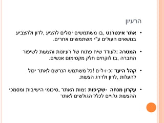 ‫הרעיון‬
  ‫• אתר אינטרנט ,בו משתמשים יכולים להציע ,לדון ולהצביע‬
                   ‫בנושאים העולים ע"י משתמשים אחרים.‬

     ‫• המטרה :לעודד שיח פתוח של רעיונות והצעות לשיפור‬
                ‫החברה ,בו לוקחים חלק מקסימום אנשים.‬

       ‫• קהל היעד :כ-ו-ל-ם !כל משתמש הנרשם לאתר יכול‬
                          ‫להעלות ,לדון ולדרג הצעות.‬

‫• עקרון מנחה -שקיפות :צוות האתר ,סיכומי הישיבות ומסמכי‬
                      ‫ההצעות גלויים לכלל הגולשים לאתר‬
 