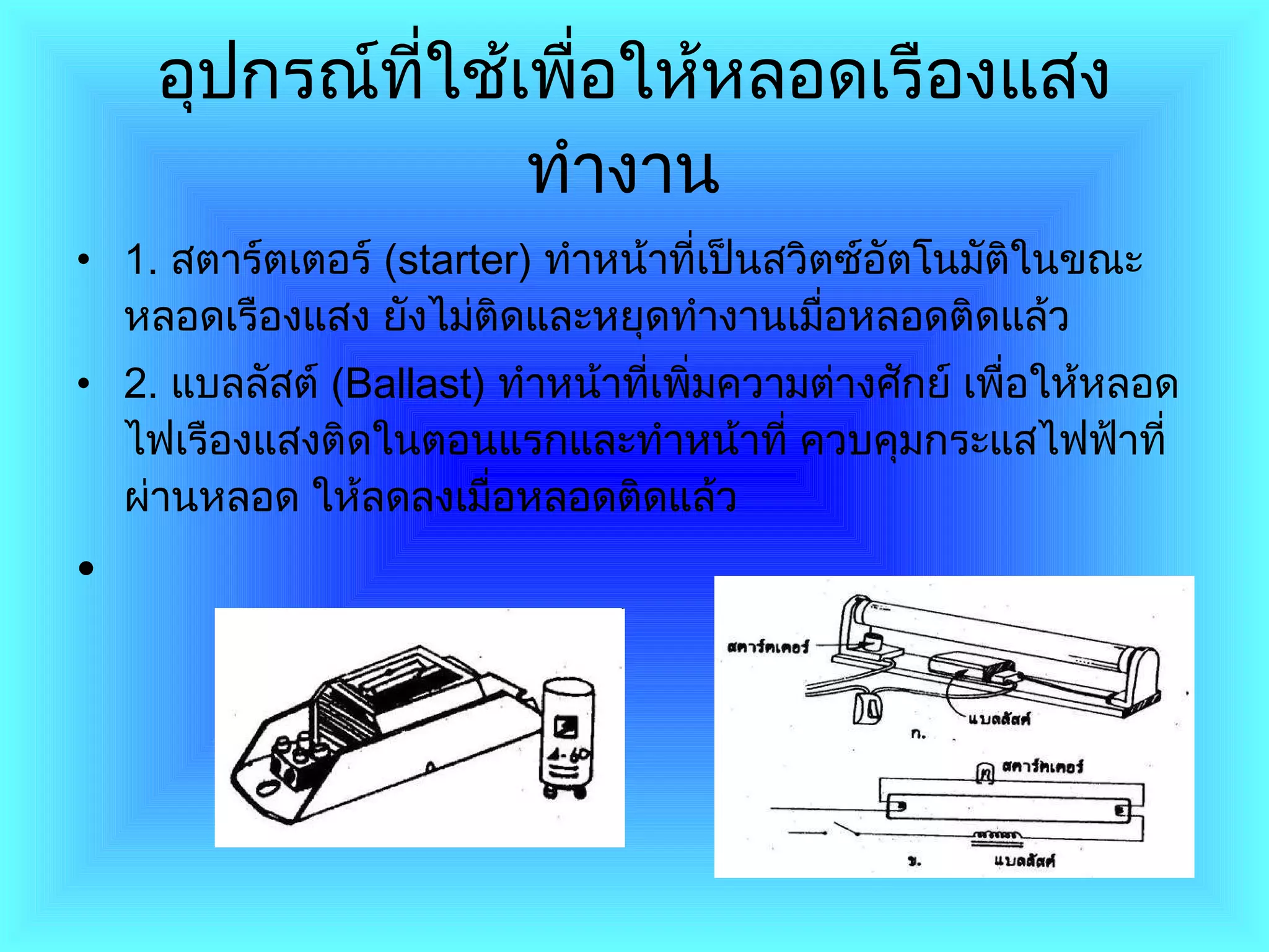 อุปกรณ์ที่ใช้เพื่อให้หลอดเรืองแสงทำงาน   1 .  สตาร์ตเตอร์  ( starter )  ทำหน้าที่เป็นสวิตซ์อัตโนมัติในขณะหลอดเรืองแสง ยังไม่ติดและหยุดทำงานเมื่อหลอดติดแล้ว 2.   แบลลัสต์  ( Ballast )  ทำหน้าที่เพิ่มความต่างศักย์ เพื่อให้หลอดไฟเรืองแสงติดในตอนแรกและทำหน้าที่ ควบคุมกระแสไฟฟ้าที่ผ่านหลอด ให้ลดลงเมื่อหลอดติดแล้ว 