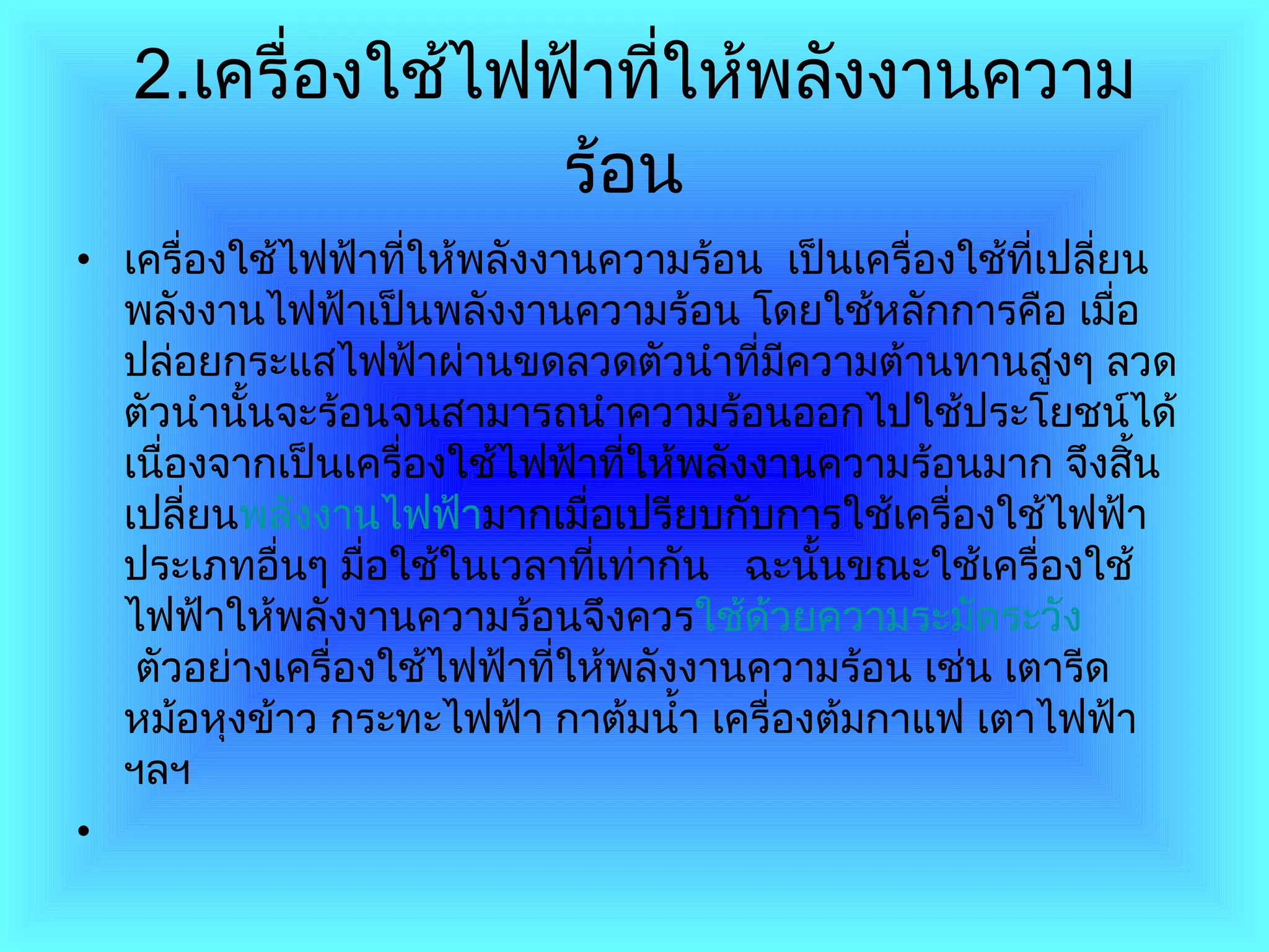 2. เครื่องใช้ไฟฟ้าที่ให้พลังงานความร้อน   เครื่องใช้ไฟฟ้าที่ให้พลังงานความร้อน  เป็นเครื่องใช้ที่เปลี่ยนพลังงานไฟฟ้าเป็นพลังงานความร้อน โดยใช้หลักการคือ เมื่อปล่อยกระแสไฟฟ้าผ่านขดลวดตัวนำที่มีความต้านทานสูงๆ ลวดตัวนำนั้นจะร้อนจนสามารถนำความร้อนออกไปใช้ประโยชน์ได้ เนื่องจากเป็นเครื่องใช้ไฟฟ้าที่ให้พลังงานความร้อนมาก จึงสิ้นเปลี่ยน พลังงานไฟฟ้า มากเมื่อเปรียบกับการใช้เครื่องใช้ไฟฟ้าประเภทอื่นๆ มื่อใช้ในเวลาที่เท่ากัน     ฉะนั้นขณะใช้เครื่องใช้ไฟฟ้าให้พลังงานความร้อนจึงควร ใช้ด้วยความระมัดระวัง  ตัวอย่างเครื่องใช้ไฟฟ้าที่ให้พลังงานความร้อน เช่น เตารีด หม้อหุงข้าว กระทะไฟฟ้า กาต้มน้ำ เครื่องต้มกาแฟ เตาไฟฟ้า ฯลฯ 