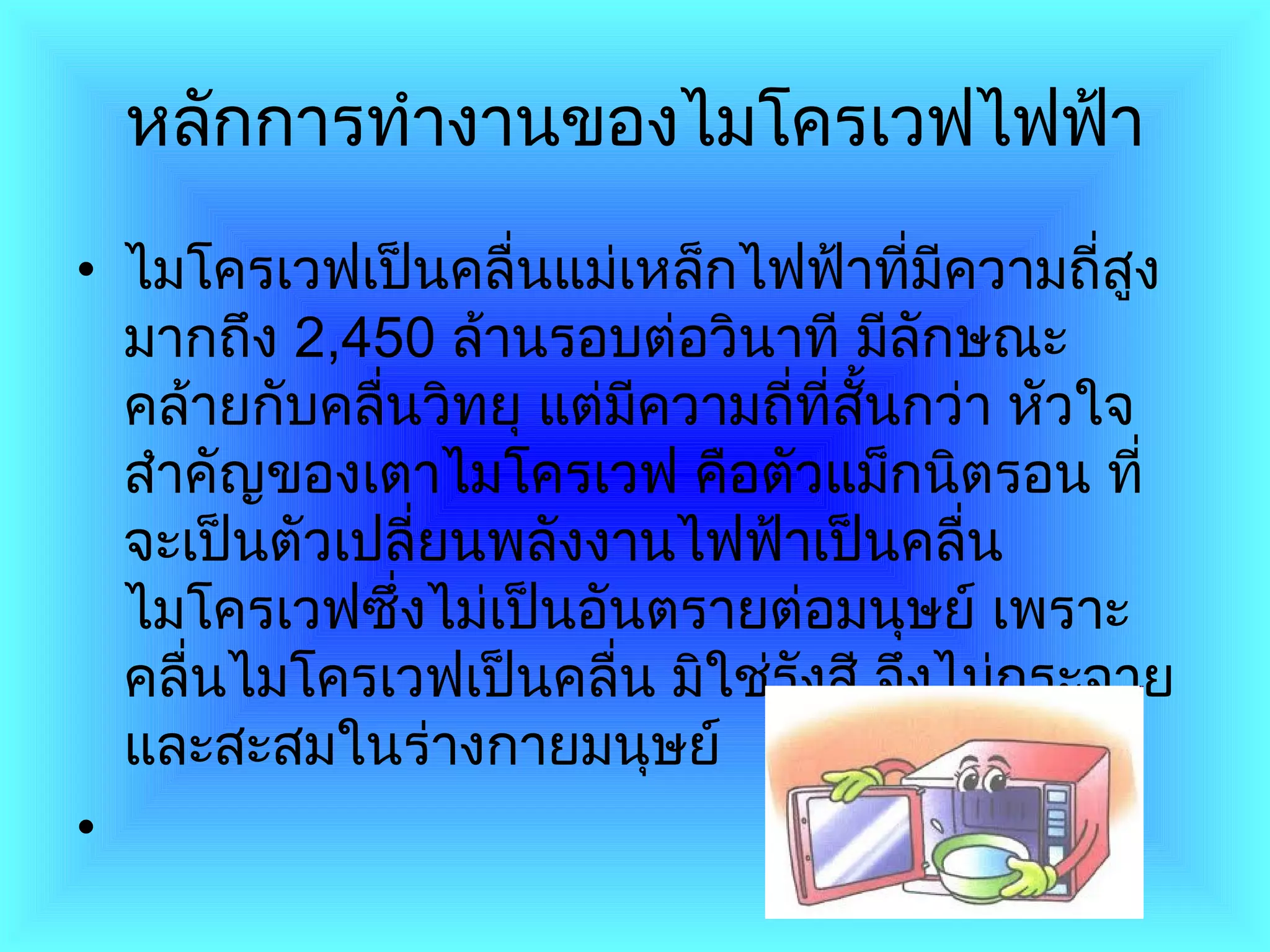 หลักการทำงานของไมโครเวฟไฟฟ้า ไมโครเวฟเป็นคลื่นแม่เหล็กไฟฟ้าที่มีความถี่สูงมากถึง  2,450   ล้านรอบต่อวินาที มีลักษณะคล้ายกับคลื่นวิทยุ แต่มีความถี่ที่สั้นกว่า หัวใจสำคัญของเตาไมโครเวฟ คือตัวแม็กนิตรอน ที่จะเป็นตัวเปลี่ยนพลังงานไฟฟ้าเป็นคลื่นไมโครเวฟซึ่งไม่เป็นอันตรายต่อมนุษย์ เพราะคลื่นไมโครเวฟเป็นคลื่น มิใช่รังสี จึงไม่กระจายและสะสมในร่างกายมนุษย์ 