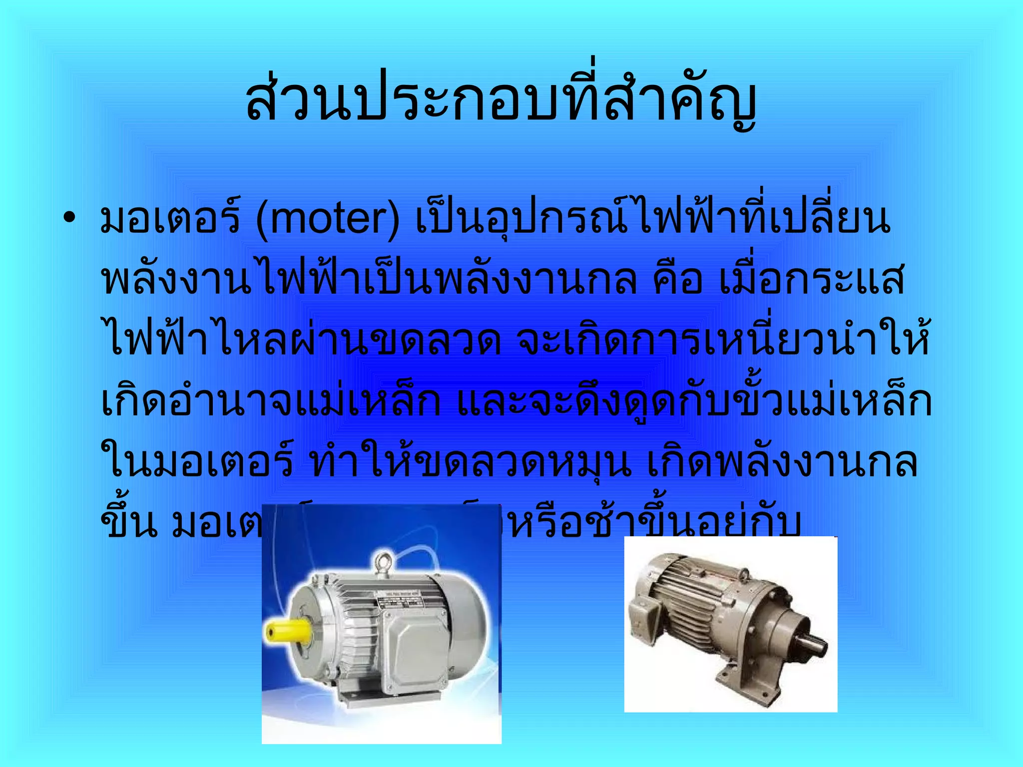 ส่วนประกอบที่สำคัญ   มอเตอร์  ( moter )  เป็นอุปกรณ์ไฟฟ้าที่เปลี่ยนพลังงานไฟฟ้าเป็นพลังงานกล คือ เมื่อกระแสไฟฟ้าไหลผ่านขดลวด จะเกิดการเหนี่ยวนำให้เกิดอำนาจแม่เหล็ก   และจะดึงดูดกับขั้วแม่เหล็กในมอเตอร์ ทำให้ขดลวดหมุน เกิดพลังงานกลขึ้น มอเตอร์จะหมุนเร็วหรือช้าขึ้นอยู่กับ  