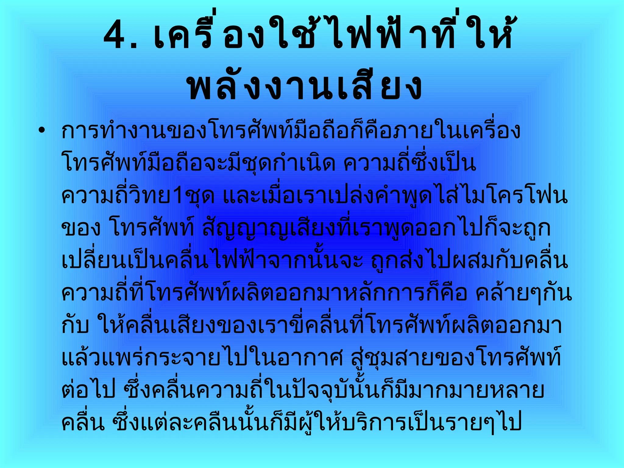 4.   เครื่องใช้ไฟฟ้าที่ให้พลังงานเสียง   การทำงานของโทรศัพท์มือถือก็คือภายในเครื่องโทรศัพท์มือถือจะมีชุดกำเนิด ความถี่ซึ่งเป็นความถี่วิทย 1 ชุด และเมื่อเราเปล่งคำพูดไส่ไมโครโฟนของ โทรศัพท์ สัญญาญเสียงที่เราพูดออกไปก็จะถูกเปลี่ยนเป็นคลื่นไฟฟ้าจากนั้นจะ ถูกส่งไปผสมกับคลื่นความถี่ที่โทรศัพท์ผลิตออกมาหลักการก็คือ คล้ายๆกันกับ ให้คลื่นเสียงของเราขี่คลื่นที่โทรศัพท์ผลิตออกมาแล้วแพร่กระจายไปในอากาศ สู่ชุมสายของโทรศัพท์ต่อไป ซึ่งคลื่นความถี่ในปัจจุบันั้นก็มีมากมายหลาย คลื่น ซึ่งแต่ละคลืนนั้นก็มีผู้ให้บริการเป็นรายๆไป  