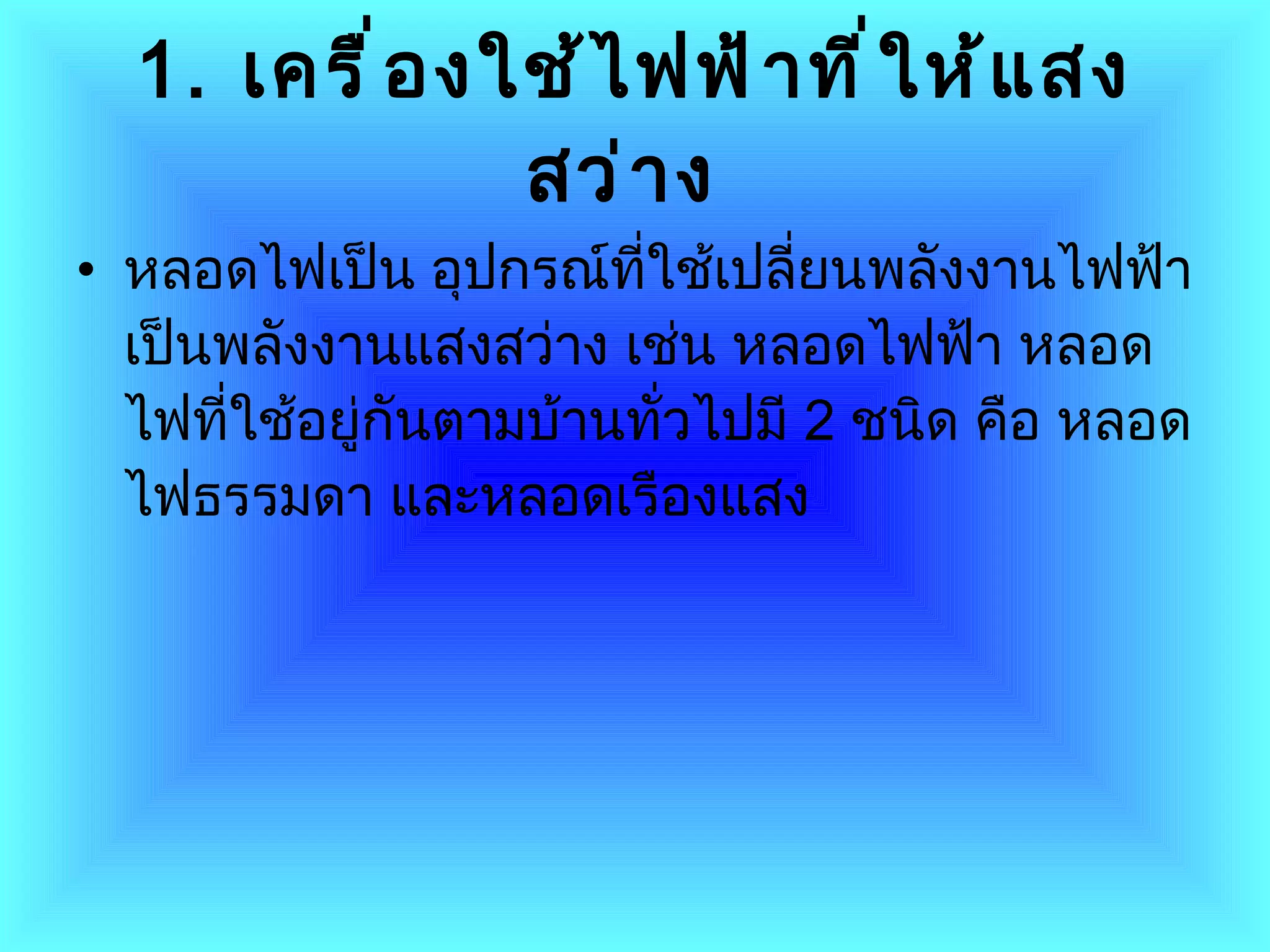 1 .  เครื่องใช้ไฟฟ้าที่ให้แสงสว่าง   หลอดไฟเป็น อุปกรณ์ที่ใช้เปลี่ยนพลังงานไฟฟ้าเป็นพลังงานแสงสว่าง เช่น หลอดไฟฟ้า หลอดไฟที่ใช้อยู่กันตามบ้านทั่วไปมี  2   ชนิด คือ หลอดไฟธรรมดา และหลอดเรืองแสง  