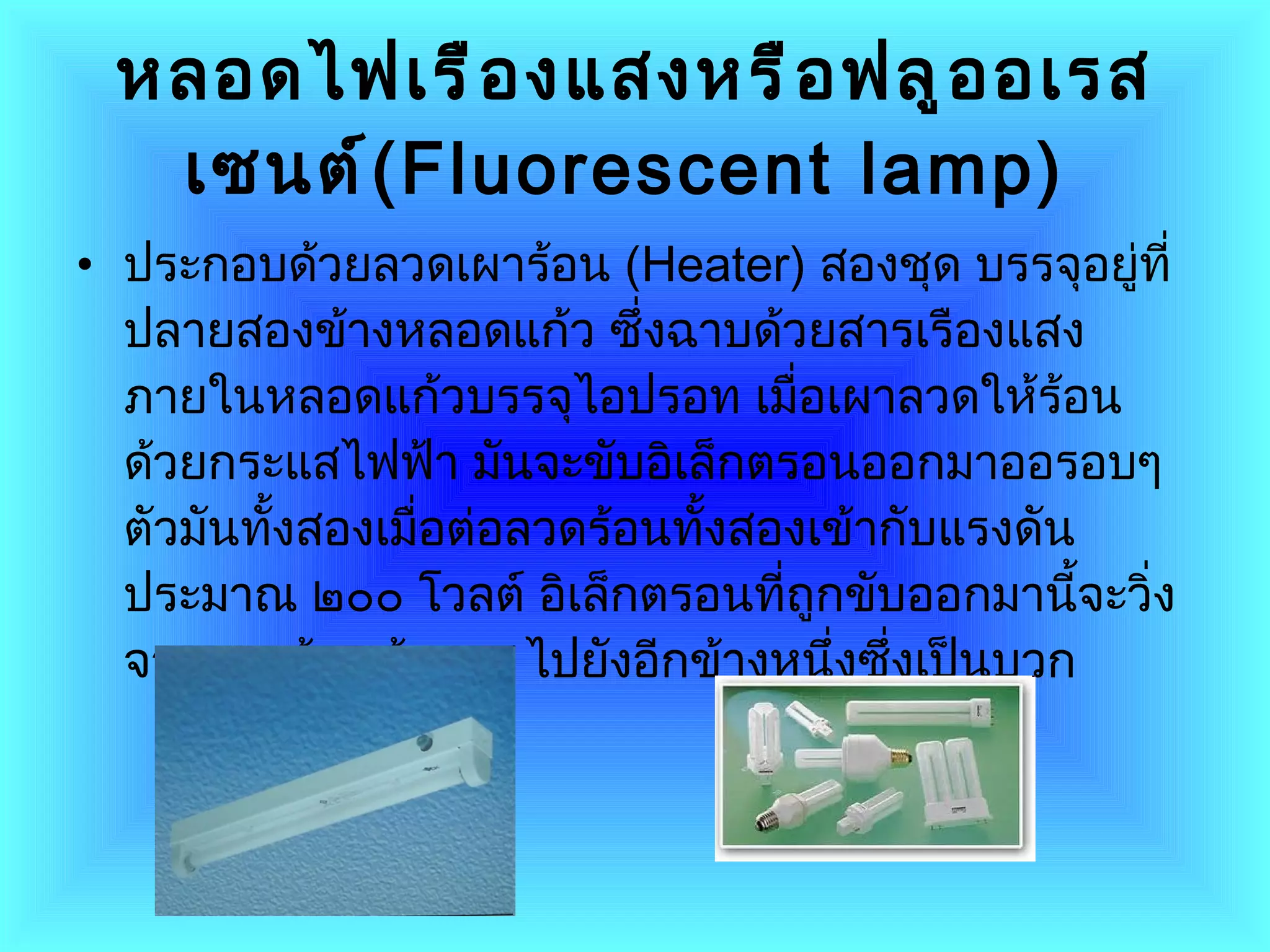 หลอดไฟเรืองแสงหรือฟลูออเรสเซนต์ ( Fluorescent lamp )   ประกอบด้วยลวดเผาร้อน  ( Heater )  สองชุด บรรจุอยู่ที่ปลายสองข้างหลอดแก้ว ซึ่งฉาบด้วยสารเรืองแสงภายในหลอดแก้วบรรจุไอปรอท เมื่อเผาลวดให้ร้อนด้วยกระแสไฟฟ้า มันจะขับอิเล็กตรอนออกมาออรอบๆ ตัวมันทั้งสองเมื่อต่อลวดร้อนทั้งสองเข้ากับแรงดันประมาณ ๒๐๐ โวลต์ อิเล็กตรอนที่ถูกขับออกมานี้จะวิ่งจากลวดร้อนข้างลบ ไปยังอีกข้างหนึ่งซึ่งเป็นบวก  