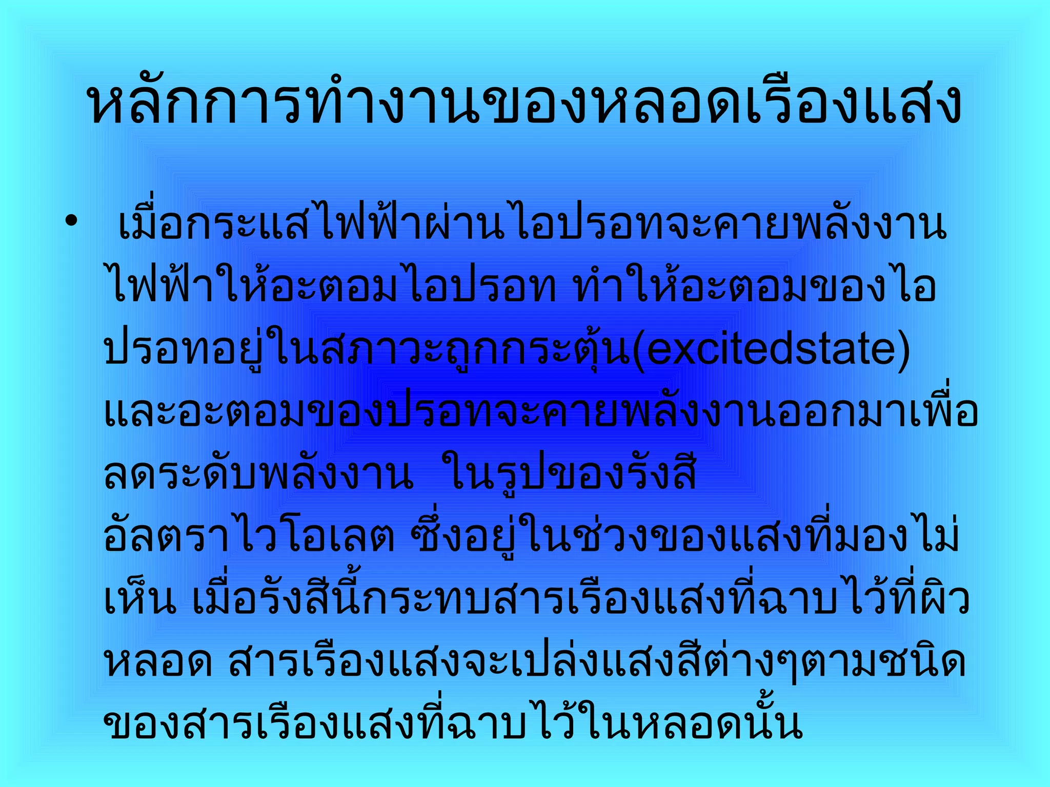   หลักการทำงานของหลอดเรืองแสง     เมื่อกระแสไฟฟ้าผ่านไอปรอทจะคายพลังงานไฟฟ้าให้อะตอมไอปรอท ทำให้อะตอมของไอปรอทอยู่ในสภาวะถูกกระตุ้น ( excitedstate )  และอะตอมของปรอทจะคายพลังงานออกมาเพื่อลดระดับพลังงาน  ในรูปของรังสีอัลตราไวโอเลต ซึ่งอยู่ในช่วงของแสงที่มองไม่เห็น เมื่อรังสีนี้กระทบสารเรืองแสงที่ฉาบไว้ที่ผิวหลอด สารเรืองแสงจะเปล่งแสงสีต่างๆตามชนิดของสารเรืองแสงที่ฉาบไว้ในหลอดนั้น  