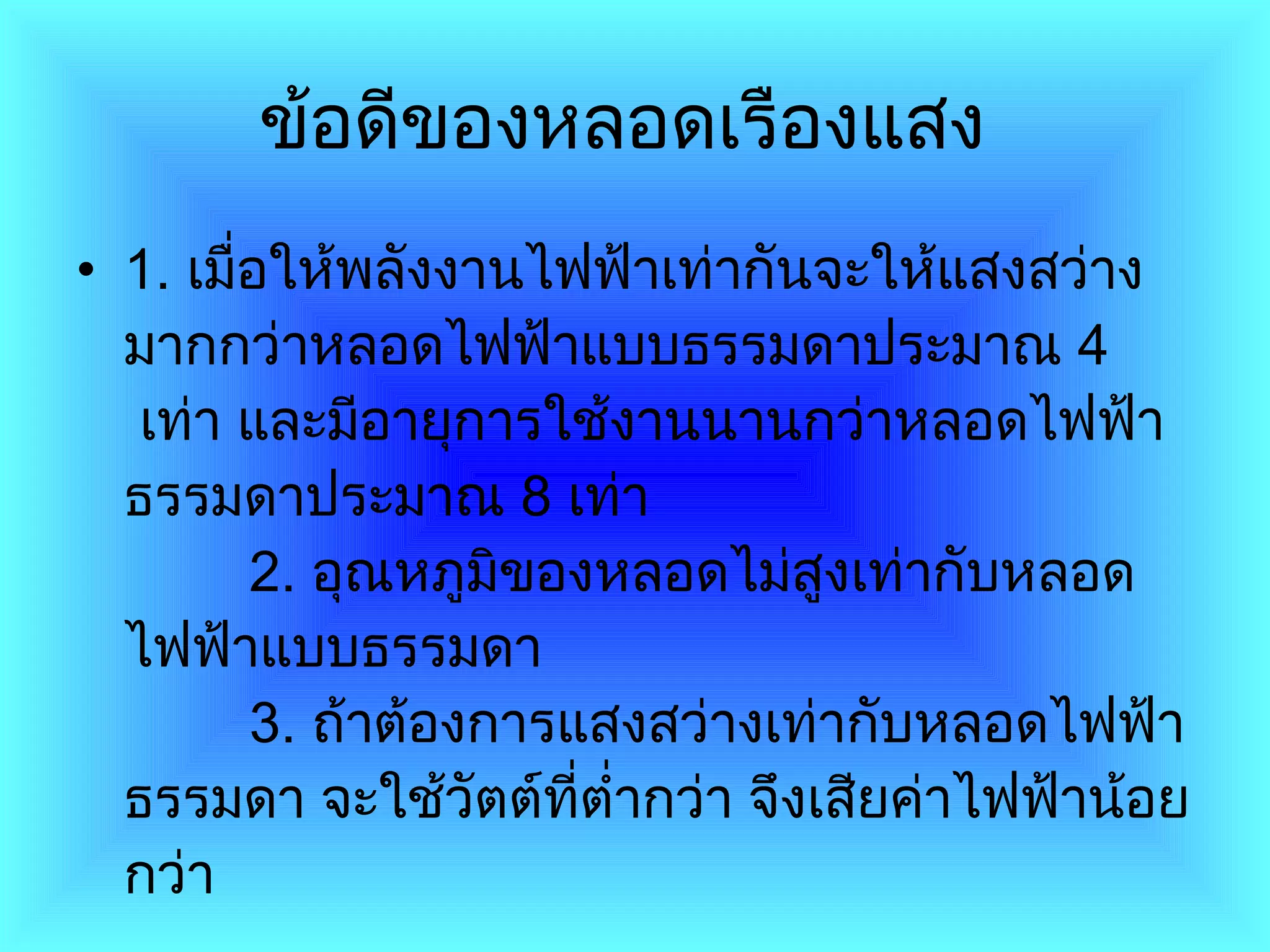ข้อดีของหลอดเรืองแสง   1 .  เมื่อให้พลังงานไฟฟ้าเท่ากันจะให้แสงสว่างมากกว่าหลอดไฟฟ้าแบบธรรมดาประมาณ  4    เท่า และมีอายุการใช้งานนานกว่าหลอดไฟฟ้าธรรมดาประมาณ  8   เท่า          2 .  อุณหภูมิของหลอดไม่สูงเท่ากับหลอดไฟฟ้าแบบธรรมดา          3 .  ถ้าต้องการแสงสว่างเท่ากับหลอดไฟฟ้าธรรมดา จะใช้วัตต์ที่ต่ำกว่า จึงเสียค่าไฟฟ้าน้อยกว่า  