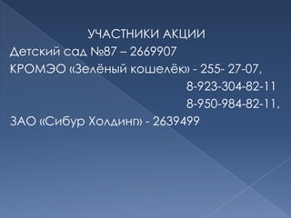 УЧАСТНИКИ АКЦИИДетский сад №87 – 2669907КРОМЭО «Зелёный кошелёк» - 255- 27-07,                                                     8-923-304-82-11                                                        8-950-984-82-11,ЗАО «Сибур Холдинг» - 2639499