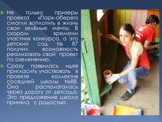 Не только призеры проекта «Парк-оберег» смогли воплотить в жизнь свои зелёные мечты. В скором времени участник конкурса, а это детский сад № 87 получил  возможность  реализовать свой  проект по озеленению.Сразу появилась идея пригласить участвовать   в проекте  коллектив соседней школы №88. Она  располагалась через дорогу от детсада. Это предложение школа приняла   с радостью.