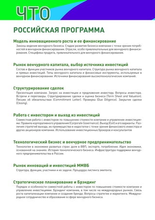 рОССИЙСКая прОграмма
модель инновационного роста и ее финансирование
 Законы ведения венчурного бизнеса. Стадии развития бизнеса компании с точки зрения потреб-
 ностей в венчурном финансировании. Отрасли, особо привлекательные для венчурного финанси-
 рования. Специфика продукта, привлекательного для венчурного финансирования.



рынок венчурного капитала, выбор источника инвестиций
 Состав и функции участников рынка венчурного капитала. Структура рынка венчурного капитала
 и прямых инвестиций. Типы венчурного капитала и финансовые инструменты, используемые в
 венчурном финансировании. Источники финансирования высокотехнологических компаний.



Структурирование сделок
 Презентация компании. Запрос на инвестиции и предложения инвестору. Вопросы инвестора.
 Встречи и переговоры. Структурирование сделки и оценка бизнеса (Term Sheet and Valuation).
 Письмо об обязательствах (Committment Letter). Проверка (Due Diligence). Закрытие сделки
 (Closing).



работа с инвестором и выход из инвестиций
 Совместная работа с инвестором по повышению стоимости компании и управление инвестиция-
 ми. Правила корпоративного управления (Corporate Governance). Выход (Exit) и его варианты. Раз-
 личия стратегий выхода, их преимущества и недостатки с точки зрения финансового инвестора и
 других акционеров компании. Использование инвестиционных брокеров и консультантов



технологический бизнес и венчурное предпринимательство
 Технологии в экономике развитых стран: доля в ВВП, экспорте, потреблении. Идея экономики,
 основанной на знаниях. История технологического бизнеса. Инфраструктура поддержки венчур-
 ного предпринимательства в России.



рынок инноваций и инвестиций ммвб
 Структура, функции, участники и их задачи. Процедура листинга эмитента.



Стратегическое планирование и брэндинг
 Порядок и особенности совместной работы с инвестором по повышению стоимости компании и
 управлению инвестициями. Брэндинг компании, в том числе на международных рынках. Связь
 роста капитализации компании и создания бренда. Вопросы стратегии и маркетинга. Междуна-
 родное сотрудничество и образование в сфере венчурного бизнеса.
 