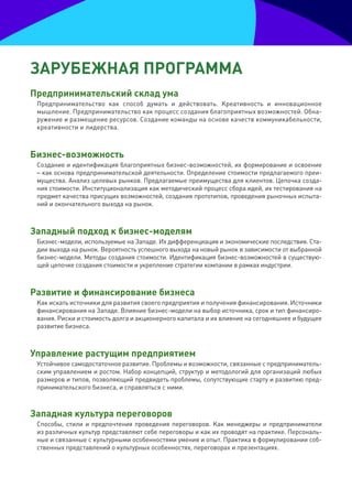 зарУбеЖная прОграмма
предпринимательский склад ума
 Предпринимательство как способ думать и действовать. Креативность и инновационное
 мышление. Предпринимательство как процесс создания благоприятных возможностей. Обна-
 ружение и размещение ресурсов. Создание команды на основе качеств коммуникабельности,
 креативности и лидерства.



бизнес-возможность
 Создание и идентификация благоприятных бизнес-возможностей, их формирование и освоение
 – как основа предпринимательской деятельности. Определение стоимости предлагаемого преи-
 мущества. Анализ целевых рынков. Предлагаемые преимущества для клиентов. Цепочка созда-
 ния стоимости. Институционализация как методический процесс сбора идей, их тестирования на
 предмет качества присущих возможностей, создания прототипов, проведения рыночных испыта-
 ний и окончательного выхода на рынок.



западный подход к бизнес-моделям
 Бизнес-модели, используемые на Западе. Их дифференциация и экономические последствия. Ста-
 дии выхода на рынок. Вероятность успешного выхода на новый рынок в зависимости от выбранной
 бизнес-модели. Методы создания стоимости. Идентификация бизнес-возможностей в существую-
 щей цепочке создания стоимости и укрепление стратегии компании в рамках индустрии.



развитие и финансирование бизнеса
 Как искать источники для развития своего предприятия и получения финансирования. Источники
 финансирования на Западе. Влияние бизнес-модели на выбор источника, срок и тип финансиро-
 вания. Риски и стоимость долга и акционерного капитала и их влияние на сегодняшнее и будущее
 развитие бизнеса.



Управление растущим предприятием
 Устойчивое самодостаточное развитие. Проблемы и возможности, связанные с предприниматель-
 ским управлением и ростом. Набор концепций, структур и методологий для организаций любых
 размеров и типов, позволяющий предвидеть проблемы, сопутствующие старту и развитию пред-
 принимательского бизнеса, и справляться с ними.



западная культура переговоров
 Способы, стили и предпочтения проведения переговоров. Как менеджеры и предприниматели
 из различных культур представляют себе переговоры и как их проводят на практике. Персональ-
 ные и связанные с культурными особенностями умения и опыт. Практика в формулировании соб-
 ственных представлений о культурных особенностях, переговорах и презентациях.
 
