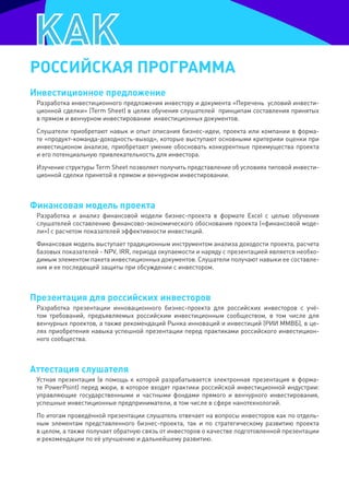 рОССИЙСКая прОграмма
Инвестиционное предложение
 Разработка инвестиционного предложения инвестору и документа «Перечень условий инвести-
 ционной сделки» (Term Sheet) в целях обучения слушателей принципам составления принятых
 в прямом и венчурном инвестировании инвестиционных документов.
 Слушатели приобретают навык и опыт описания бизнес-идеи, проекта или компании в форма-
 те «продукт-команда-доходность-выход», которые выступают основными критерияи оценки при
 инвестиционом анализе, приобретают умение обосновать конкурентные преимущества проекта
 и его потенциальную привлекательность для инвестора.
 Изучение структуры Term Sheet позволяет получить представление об условиях типовой инвести-
 ционной сделки принятой в прямом и венчурном инвестировании.



Финансовая модель проекта
 Разработка и анализ финансовой модели бизнес-проекта в формате Excel с целью обучения
 слушателей составлению финансово-экономического обоснования проекта («финансовой моде-
 ли») с расчетом показателей эффективности инвестиций.
 Финансовая модель выступает традиционным инструментом анализа доходости проекта, расчета
 базовых показателей - NPV, IRR, периода окупаемости и наряду с презентацией является необхо-
 димым элементом пакета инвестиционных документов. Слушатели получают навыки ее составле-
 ния и ее последющей защиты при обсуждении с инвестором.



презентация для российских инвесторов
 Разработка презентации инновационного бизнес-проекта для российских инвесторов с учё-
 том требований, предъявляемых российским инвестиционным сообществом, в том числе для
 венчурных проектов, а также рекомендаций Рынка инноваций и инвестиций (РИИ ММВБ), в це-
 лях приобретения навыка успешной презентации перед практиками российского инвестицион-
 ного сообщества.



аттестация слушателя
 Устная презентация (в помощь к которой разрабатывается электронная презентация в форма-
 те PowerPoint) перед жюри, в которое входят практики российской инвестиционной индустрии:
 управляющие государственными и частными фондами прямого и венчурного инвестирования,
 успешные инвестиционные предприниматели, в том числе в сфере нанотехнологий.
 По итогам проведённой презентации слушатель отвечает на вопросы инвесторов как по отдель-
 ным элементам представленного бизнес-проекта, так и по стратегическому развитию проекта
 в целом, а также получает обратную связь от инвесторов о качестве подготовленной презентации
 и рекомендации по её улучшению и дальнейшему развитию.
 