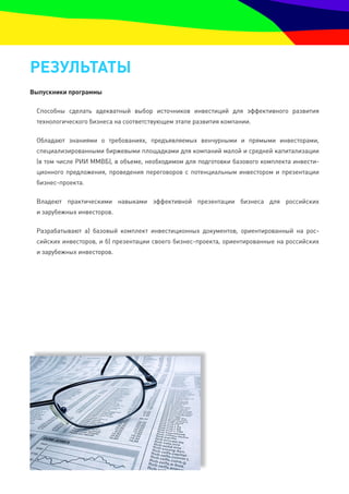 резУльтатЫ
выпускники программы

 Способны сделать адекватный выбор источников инвестиций для эффективного развития
 технологического бизнеса на соответствующем этапе развития компании.

 Обладают знаниями о требованиях, предъявляемых венчурными и прямыми инвесторами,
 специализированными биржевыми площадками для компаний малой и средней капитализации
 (в том числе РИИ ММВБ), в объеме, необходимом для подготовки базового комплекта инвести-
 ционного предложения, проведения переговоров с потенциальным инвестором и презентации
 бизнес-проекта.

 Владеют практическими навыками эффективной презентации бизнеса для российских
 и зарубежных инвесторов.

 Разрабатывают а) базовый комплект инвестиционных документов, ориентированный на рос-
 сийских инвесторов, и б) презентации своего бизнес-проекта, ориентированные на российских
 и зарубежных инвесторов.
 
