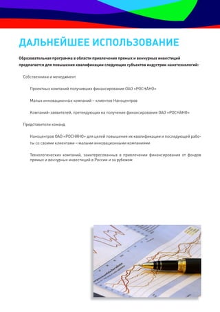 ДальнеЙШее ИСпОльзОванИе
Образовательная программа в области привлечения прямых и венчурных инвестиций
предлагается для повышения квалификации следующих субъектов индустрии нанотехнологий:

 Собственники и менеджмент

     Проектных компаний получивших финансирование ОАО «РОСНАНО»

     Малых инновационных компаний – клиентов Наноцентров

     Компаний-заявителей, претендующих на получение финансирования ОАО «РОСНАНО»

 Представители команд

     Наноцентров ОАО «РОСНАНО» для целей повышения их квалификации и последующей рабо-
     ты со своими клиентами – малыми инновационными компаниями

     Технологических компаний, заинтересованных в привлечении финансирования от фондов
     прямых и венчурных инвестиций в России и за рубежом
 