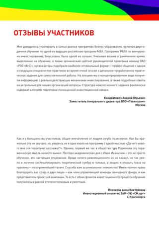 ОтзЫвЫ УЧаСтнИКОв
Мне доводилось участвовать в самых разных программах бизнес-образования, включая двухго-
дичное обучение по одной из ведущих российских программ МВА. Программа РАВИ по венчурно-
му инвестированию, безусловно, была одной из лучших. Учитывая весьма ограниченное время,
выделенное на обучение, а также хронический цейтнот руководителей проектных команд ОАО
«РОСНАНО», организаторы подобрали наиболее оптимальный формат – прямое общение с одним
из ведущих специалистов-практиков во время очной сессии и детальное проработанное практи-
ческое задание для самостоятельной работы. На лекциях мы в концентрированном виде получи-
ли информацию о реально действующих механизмах инвестирования, а также подробные ответы
на актуальные для наших организаций вопросы. Структура межсессионного задания фактически
содержит алгоритм подготовки полноценной инвестиционной заявки.

                                                             Кондратович андрей Юрьевич
                                      заместитель генерального директора ООО «технопром»
                                                                                  москва




Как и у большинства участников, общее впечатление от модуля сугубо позитивное. Как бы кра-
мольно это ни звучало, но, уверена, не я одна ехала на программу с едкой мыслью «Да чего ново-
го мне эти теоретики расскажут?». Однако, первый же час в обществе гуру Родионова эту пора-
женческую мысль начисто вымел. Полтора академических дня с Иван Иванычем – это не просто
обучение, это настоящее откровение. Вроде ничего революционного он не сказал, но так уме-
ло и логично систематизировать теоретический сумбур в головах, а заодно и открыть глаза на
практику – это огромнейший талант. Спасибо вам за уникальное знакомство! Имею полное право
благодарить вас сразу в двух лицах – как член управляющей команды венчурного фонда, и как
представитель проектной компании. То есть с обоих флангов инвестиционного процесса обучение
получилось в равной степени толковым и уместным.

                                                                ячменева анна викторовна
                                                Инвестиционный аналитик заО «УК «См.арт»
                                                                            г. Красноярск
 