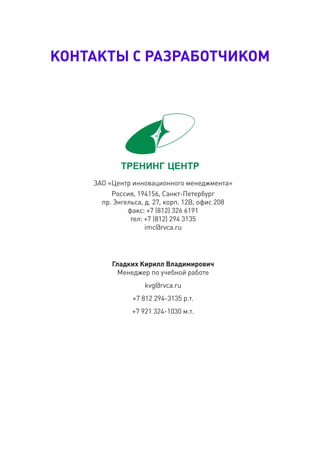 КОнтаКтЫ С разрабОтЧИКОм




    ЗАО «Центр инновационного менеджмента»
         Россия, 194156, Санкт-Петербург
      пр. Энгельса, д. 27, корп. 12В, офис 208
              факс: +7 (812) 326 6191
               тел: +7 (812) 294 3135
                    imc@rvca.ru




         гладких Кирилл владимирович
           Менеджер по учебной работе
                    kvg@rvca.ru
                +7 812 294-3135 р.т.
               +7 921 324-1030 м.т.
 